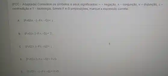 (FCC - Adaptada)Considere os simbolos e seus significados:- negação, A - conjunção, V - disjunção, 1 -
contradição e T - tautologia. Sendo Fe G proposições, marque a expressão correta:
A (Fvee G)wedge sim (sim Fwedge sim G)=bot  A
B (Fvee G)wedge (sim Fwedge sim G)=T;
(Fvee G)wedge (sim Fwedge sim G)=bot 
D (Fvee G)wedge (sim Fwedge sim G)=Fvee G.
E (Fvee G)wedge sim (sim Fwedge sim G)=Fwedge G