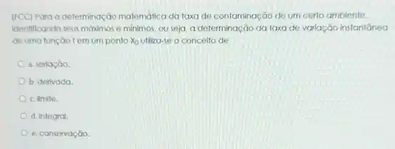 (FCC) Para a determinação matemática da taxa de contaminação de um certo ambiente,
identificando seus máximos e mínimos , ou seja, a determinação da taxa de variação instantanea
de uma função f em um ponto x_(0) utiliza-se o conceito de
a. seriação.
b. derivada
c. limite.
d. integral.
e. conservação.