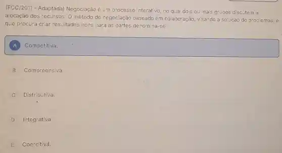 (FCC/2011 - Adaptada)Negociação é um processo interativo , no qual dois ou mais grupos discutem a
alocação dos recursos. O método de negociação baseado em colaboração, visando a solução de problemas, e
que procura criar resultados bons para as partes denomina -se:
A square 
B Compreensiva.
Distributiva.
D Integrativa.
E Coercitiva.