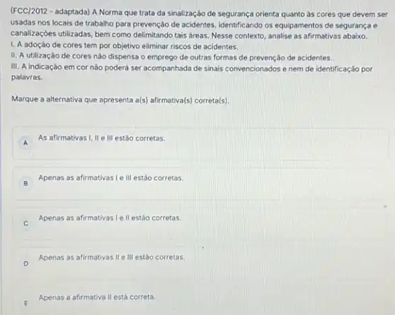 (FCC/2012 - adaptada) A Norma que trata da sinalização de segurança orienta quanto as cores que devem ser
usadas nos locais de trabalho para prevenção de acidentes, identificando os equipamentos de segurança e
canalizaçóes utilizadas, bem como delimitando tais áreas. Nesse contexto, analise as afirmativas abaixo.
I. A adoçáo de cores tem por objetivo eliminar riscos de acidentes.
II. A utilização de cores nào dispensa o emprego de outras formas de prevenção de acidentes.
III. A indicação em cor não poderá ser acompanhada de sinais convencionados e nem de identificação por
palavras.
Marque a alternativa que apresenta a(s) afirmativa(s) correta[s).
A
As afirmativas I, II e III estão corretas.
A
B
Apenas as afirmativas le III estão corretas.
B
Apenas as afirmativas le II estáo corretas.
D
Apenas as afirmativas II e III estão corretas.
Apenas a afirmativa II está correta.