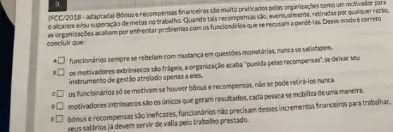 (FCC/2018-adaptada) Bônuse recompensas financeiras sáo muito praticados pelas organizaçóes comoum motivador para
alcance e/ou superação de metas notrabalho. Quando tais recompensas sảo, eventualmente, retiradas por qualquer razão,
as organizações acabam por enfrentar problemas com os funcionários que se recusam a perdê-las. Desse modo é correto
concluir que:
A
funcionários sempre se rebelam com mudança em questōes monetárias, nunca se satisfazem.
os motivadores extrínsecos são frágeis, a organização acaba "punida pelas recompensas", se deixar seu
instrumento de gestão atrelado apenas a eles.
os funcionários só se motivam se houver bônus e recompensas, não se pode retirá-los nunca.
motivadores intrínsecos são os únicos que geram resultados cada pessoa se mobiliza de uma maneira.
bônus e recompensas são ineficazes, funcionários não precisam desses incrementos financeiros para trabalhar,
seus salários]á devem servir de valia pelo trabalho prestado.
9.