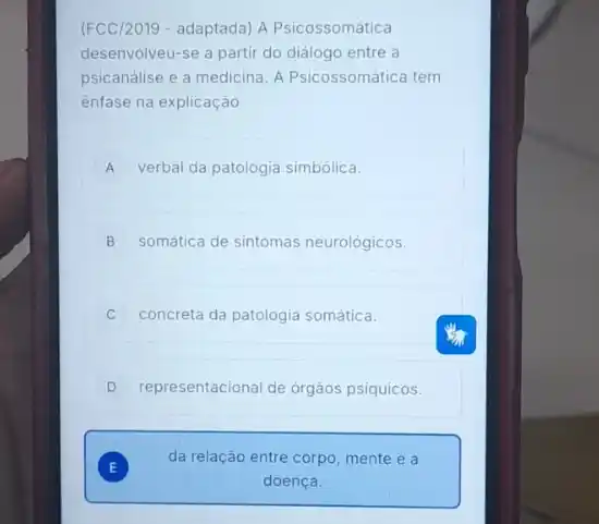 (FCC/2019 - adaptada) A Psicossomática
desenvolveu-se a partir do diálogo entre a
psicanálise e a medicina A Psicossomática tem
ênfase na explicação
A verbal da patologia simbólica. A
B somática de sintomas neurológicos
concreta da patologia somática.
D representacional de órgàos psiquicos.
E )
da relação entre corpo mente e a
doença.