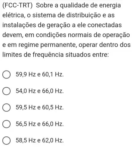 (FCC-TR T) Sobre a qualidade de energia
elétrica, o sistema de distribuição e as
instalações de geração a ele conectadas
devem, em condições n de operação
e em regime permanente , operar dentro dos
limites de fr equência situados ; entre:
59,9 Hz e 60,1 H z.
54,0 H z e 66 ,0 Hz.
59,5 Hz e 60,5 H z.
56,5 Hz e 66,0 H z.
58,5 Hz e 62,0 H z.