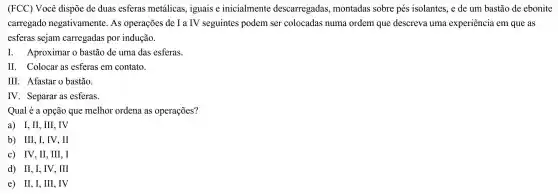 (FCC)Você dispõe de duas esferas metálicas , iguais e inicialmente descarregadas montadas sobre pés isolantes.,e de um bastão de ebonite
carregado negativamente . As operações de I a IV seguintes podem ser colocadas numa ordem que descreva uma experiencia em que as
esferas sejam carregadas por indução.
I Aproximar 0 bastão de uma das esferas.
II Colocar as esferas em contato.
III . Afastar o bastão.
IV . Separar as esferas.
Qual é a opção que melhor ordena as operações?
a) I,II , III, IV
b) III,I , IV, II
c) IV,II , III, I
d) II,I , IV, III
e) II, I , III, IV