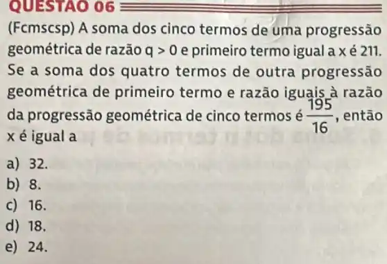 (Fcmscsp) A soma dos cinco termos de uma progressão
geométrica de razão qgt 0 e primeiro termo igualaxé 211.
Se a soma dos quatro termos de outra progressão
geométrica de primeiro termo e razão iguais à razão
da progressão geométrica de cinco termos é (195)/(16) , então
xé igual a
a) 32.
b) 8.
C) 16.
d) 18.
e) 24.