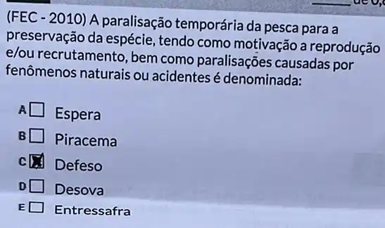 (FEC - 2010) A paralisação temporária da pesca para a
preservação da espécie , tendo como motivação a reprodução
e/ou recrutamento, bem como paralisações causadas por
fenômenos naturais ou acidentes é denominada:
A
Espera
B Piracema
c Defeso
D Desova
E Entressafra