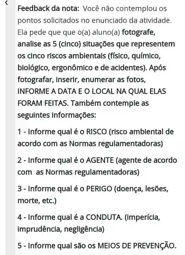 Feedback da nota:Você não contemplou os
pontos solicitados no enunciado da atividade.
Ela pede que que o(a ) aluno(a)fotografe,
analise as 5 (cinco)situações que representem
os cinco riscos ambientais : (físico , químico,
biológico , ergonômico e de acidentes). Após
fotografar , inserir , enumerar as fotos,
INFORME A DATA E O LOCAL NA QUAL ELAS
FORAM FEITAS . Também contemple as
seguintes informações:
1 - Informe qual é 0 RISCO (risco ambiental I de
acordo com as Normas regulamentac doras)
2 - Informe qual é 0 AGENTE (agente de acordo
com as Normas regulamentadoras)
3 - Informe qual é 0 PERIGO (doença , lesões,
morte, etc.)
4 - Informe qual é a CONDUTA (imperícia,
5 - Informe qual são os MEIOS DE PREVENGÃO.