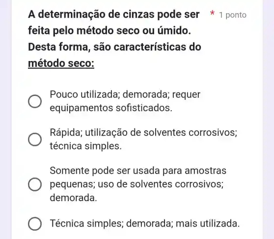 feita pelo método seco ou úmido.
Desta forma, são característic as do
método seco:
Pouco utilizada demorada ; requer
equipament os sofisticados.
Rápida;utilização de solventes corrosivos;
técnica simples.
Somente pode ser usada para amostras
pequenas ; uso de solventes corrosivos;
demorada.
Técnica simples demorada ; mais utilizada.
A determina cão de cinzas pode ser * 1 ponto