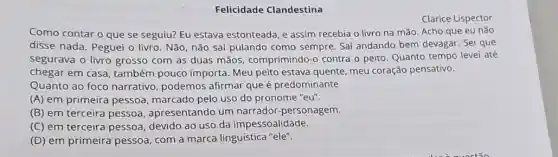 Felicidade Clandestina
Clarice Lispector
Como contar o que se seguiu? Eu estava estonteada, e assim recebia o livro na mão. Acho que eu não
disse nada. Peguei o livro. Não, não sai pulando como sempre Saf andando bem devagar Sei que
segurava o livro grosso com as duas mãos comprimindo-o contra o peito. Quanto tempo levei até
chegar em casa também pouco importa Meu peito estava quente meu coração pensativo.
Quanto ao foco narrativo, podemos afirmar que é predominante
(A) em primeira pessoa marcado pelo uso do pronome "eu".
(B) em terceira pessoa , apresentando um narrador-personagem.
(C) em terceira pessoa devido ao uso da impessoalidade.
(D) em primeira pessoa com a marca linguística "ele".