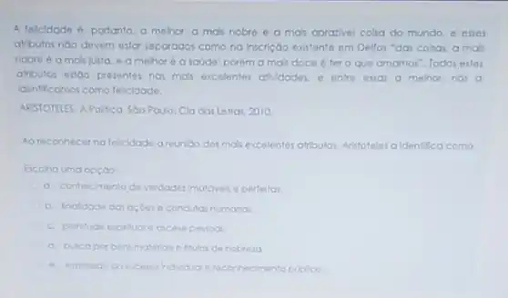 A felicidade é, portanto a melhor, a mais nobre o a mas aprazivel cosa do mundo esses
atributos noo devem estar separados como na inscrição evistente em Dellos "das colsas, a mals
nobre é a mais justa e a melhor 6 a saúde: porém a ma's doce é ter o que amomos". Todos estes
attloutos estao presentes nas mas excelentes atMdades. o entre essas a melhor nos a
Identificamos como felcidade.
ARISTOTELES. APolitica. Soo Paulo Cla das Letras, 2010
Ao reconnecerna felicidade a reunioo dos mais excelentes atributos. Aristoteles a Identifica como
Escoho uma opçdo:
a. conhecimento de verdader Imutaveis e perfeltas.
b. Inaldade das acdes e condutas humanas
c. plentude expirtude arcese pestoal
d. buscapor bensmaterial e thulos de nobroza
e. expressoo do sucesso indiduo ereconhecimento publico.