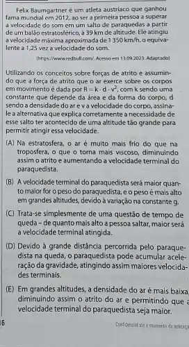 Felix Baumgartner é um atleta austríaco que ganhou
fama mundial em 2012, ao ser a primeira pessoa a superar
a velocidade do som em um salto de paraquedas a partir
de um balão estratosférico , 39 km de altitude Ele atingiu
a velocidade máxima aproximada de 1350km/h , o equiva-
lente a 1,25 vez a velocidade do som.
(https://www.redbull.com/. Acesso em 13.09.2023. Adaptado)
Utilizando os conceitos sobre forças de atrito e assumin-
do que a força de atrito que o ar exerce sobre os corpos
em movimento é dada por R=kcdot dcdot v^2 , com k sendo uma
constante que depende da área e da forma do corpo, d
sendo a densidade do are v a velocidade do corpo, assina-
le a alternativa que explica corretamente a necessidade de
esse salto ter acontecido de uma altitude tão grande para
permitir atingir essa velocidade.
(A) Na estratosfera, o ar é muito mais frio do que na
troposfera, o que o torna mais viscoso diminuindo
assim o atrito e aumentando a velocidade terminal do
paraquedista.
(B) A velocidade terminal do paraquedista será maior quan-
to maior for o peso do paraquedista, e o peso é mais alto
em grandes altitudes , devido à variação na constante g.
(C) Trata-se simplesmente de uma questão de tempo de
queda-de quanto mais alto a pessoa saltar maior será
a velocidade terminal atingida.
(D) Devido à grande distância percorrida pelo paraque-
dista na queda, o paraquedista pode acumular acele-
ração da gravidade , atingindo assim maiores velocida-
des terminais.
(E) Em grandes altitudes, a densidade do ar é mais baixa
diminuindo assim o atrito do ar e permitindo que
Confidercial alè o momento da aplicaca