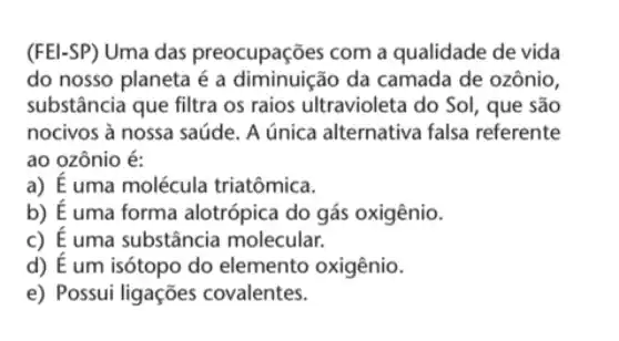 (FEl-SP) Uma das preocupações com a qualidade de vida
do nosso planeta é a diminuição da camada de ozônio,
substância que filtra os raios ultravioleta do So!, que são
nocivos à nossa saúde A única alternativa falsa referente
ao ozônio é:
a) É uma molécula triatômica.
b) É uma forma alotrópica do gás oxigênio.
c) É uma substância molecular.
d) E um isótopo do elemento oxigênio.
e) Possui ligações covalentes.