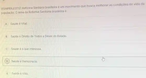 (FEMPERJ/2012) Reforma Sanitária brasileira é um movimento que busca melhorar as condições de vida da
população. O lema da Reforma Sanitária brasileira é:
A Saúde é Vital.
B Saúde é Direito de Todos e Dever do Estado.
Saúde é o que Interessa
D Saúde é Democracia.
E Saúde é Vida.