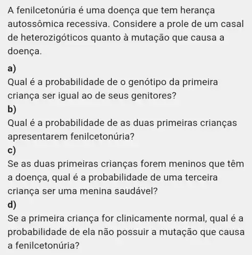 A fenilceton uria é uma doença que tem herança
autossôm ica recessiv a. Considere a prole de um casal
de heterozigóticos quanto à mutação que causa a
doença.
a)
Qual é a probabilid ade de o genótipo da primeira
criança ser igual ao de seus genitores?
b)
Qual é a probabilid ade de as duas primeiras crianças
apresenta rem fenilceton úria?
c)
Se as duas primeiras crianças forem meninos que têm
a doença , qual é a probabilid lade de uma terceira
criança ser uma menina saudável?
d)
Se a primeira criança for clinicamel te normal, qual é a