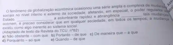 fenômeno da globalização econômica ocasionou uma série ampla e complexa de mudanca.
sociais no nivel interno e externo da sociedade, afetando em especial, o regulador dollar
Estado. __
a estonteante rapidez e abrangência
__ tais mudancas
ocorrem, é preciso considerar
r que em qualquer sociedade, em todos os tempos, a mudança
existiu como algo inerente ao sistema social.
(Adaptado de texto da Revista do TCU, n^circ 82
c) De maneira que -a que
a) Não obstante -com que b) Portanto - de que
d) Porquanto - ao que
e) Quando-de que