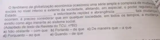 fenômeno da globalização econômica ocasionou uma série ampla e complexa de mudanga
sociais no nivel interno e externo da sociedade, afetando em especial, o poder regulador don't
Estado. __
a estonteante rapidez e abrangência __ tais mudanças
ocorrem, é preciso considerar
r que em qualquer sociedade, em todos os tempos, a mudança
existiu como algo inerente ao sistema social.
(Adaptado de texto da Revista do TCU,
n^circ 82
a) Não obstante -com que b) Portanto - de que
c) De maneira que -a que
d) Porquanto - ao que
e) Quando-de que