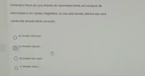 Fenômeno fisico em que através do movimento entre um condutor de
eletricidade e um campo magnético, se cria uma tensão elétrica que será
conduzida através deste condutor.
a) Gerador sincrono
b) Gerador natural
d) Gerador por vapor
c) Gerador eólico