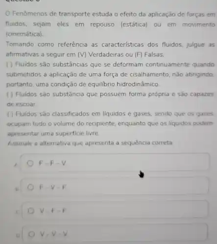 Fenômenos de transporte estuda o efeito da aplicação de forças em
fluidos, sejam eles em repouso (estática) ou em movimento
(cinemática).
Tomando como referência as caracteristicas dos fluidos, julgue as
afirmativas a seguir em (V) Verdadeiras ou (F) Falsas.
( ) Fluidos são substâncias que se deformam continuamente quando
submetidos a aplicação de uma força de cisalhamento, não atingindo.
portanto, uma condição de equilibrio hidrodinâmico.
( ) Fluídos são substância que possuem forma própria e são capazes
de escoar.
( ) Fluídos são classificados em liquidos e gases, sendo que os gases
ocupam todo o volume do recipiente, enquanto que os liquidos podem
apresentar uma superficie livre.
Assinale a alternativa que apresenta a sequência correta
A
F-F-V
F-V-F
V-F-F
D
V=V-V