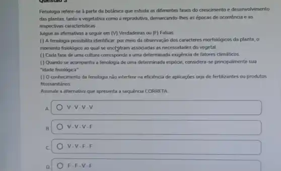 Fenologia refere-se à parte da botânica que estuda as diferentes fases do crescimento e desenvolvimento
das plantas, tanto a vegetativa como a reprodutiva ,demarcando-Ihes as épocas de ocorrência e as
respectivas caracteristicas
Julgue as afirmativas a seguir em (V) Verdadeiras ou (F) Falsas
( ) A fenologia possibilita identificar, por meio da observação dos caracteres morfológicos da planta, 0
momento fisiológico ao qual se enclgtram associadas as necessidades do vegetal
( ) Cada fase de uma cultura corresponde a uma determinada exigência de fatores climáticos.
( ) Quando se acompanha a fenologia de uma determinada espécie considera-se principalmente sua
"idade fisiológica".
( ) O conhecimento da fenologia não interfere na eficiência de aplicações seja de fertilizantes ou produtos
fitossanitários.
Assinale a alternativa que apresenta a sequência CORRETA
v -V-V-V
B
V-V-V-F
V-V-F-F
F-F-V-F