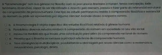 A "fenomenologia" tem sua gênese na filosofia com os precursores Brentano e Husseri. Nessa concepção todo
fenômeno observável, capaz de seridentificado e descrito pelo Homem, passou a fazer parte do referencial estrutural
da compreensão da pessoa humana. Esse tipo de estudo permaneceu restrito d compreensão filosốfica e existencial
do Homem ou pôde ser aproveitado por alguma ciência?,Assinale abaixo a resposta correta.
a. A fenomenologia é objeto especifico dos estudos filosóficos relativos a gênese humana.
b. Possibilitou diversos estudos relativos a compreensáo do Homem em sociedade no seu viếs social.
c. Inovouna medida em que trouxe uma contribulção para alêm da compreensão racional do Homem.
d. Permitiu que a filosofia se tornasse a principal referência da compreensão humana.
e. Teve abrangência multidisciplina; possibilitando a abordagem por novas ciências como a matemática,
neurociências, psicologia direito.