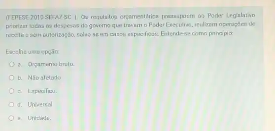 (FEPESE-2010-SEFAZ-SC )Os requisitos orçamentários pressupõem ao Poder Legislativo
priorizar todas as despesas do governo que travam o Poder Executivo, realizam operações de
receita e sem autorização salvo as em casos especificos. Entende-se como princípio:
Escolha uma opção:
a. Orçamento bruto
b. Não afetado
c. Especifico.
d. Universal
e. Unidade