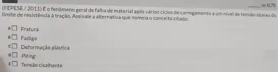 (FEPESE/2011) Eo fenômeno geral de falha de material após vários ciclos de carregamento a umnivel de tensilo abaixo do
limite de resistência à tração, Assinale a alternativa que nomeia o conceito citado:
Fratura
Fadiga
Deformação plástica
Piting
E Tensão cisalhante