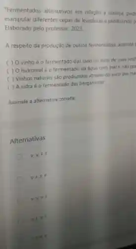 "Fermentados alternativos em relação a cerveja pode
manipular diferentes cepas de leveduras e produzindo p
Elaborado pelo professor, 2023.
A respeito da produção de outros fermentados, assinale (
)
vinho é o fermentado das uvas ou suco de uvas vinif
( ) O hidromel é o fermentado da água com mel e não po
c ()
 Vinhos naturais são produzidos através do suco das ma
c ()
 A sidra é 0 fermentado das bergamotas
Assinale a alternativa correta:
Alternativas
V, V, F, F
V. F, F, F
v,v,v,F
V.F. V, F
A. F. V, V