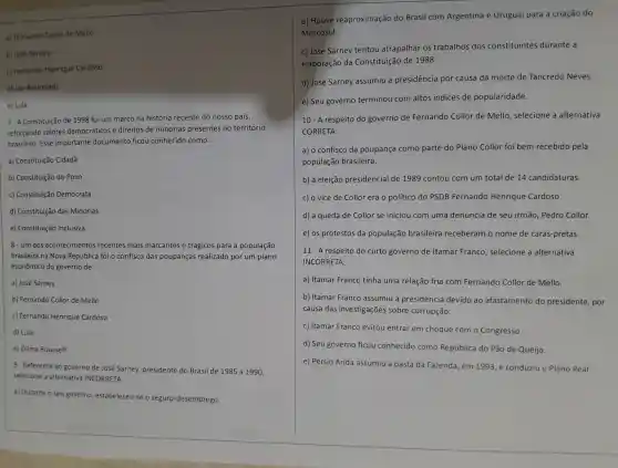 a) Fernando Collor de Mello
b) José Sarney
c) Fernando Henrique Cardoso
d) Jair Bolsonaro
e) Lula
7.A Constituição de 1998 foi um marco na história recente do nosso país,
reforçando valores democráticos e direitos de minorias presentes no território
brasileiro. Esse importante documento ficou conhecido como:
a) Constituição Cidadã
b) Constituição do Povo
c) Constituição Democrata
d) Constituição das Minorias
e) Constituição Inclusiva
8- Um dos acontecimentos recentes mais marcantes e trágicos para a população
brasileira na Nova República foi o confisco das poupanças realizado por um plano
econômico do governo de:
a) José Sarney
b) Fernando Collor de Mello
c) Fernando Henrique Cardoso
d) Lula
e) Dilma Rousseff
9- Referente ao governo de José Sarney,presidente do Brasil de 1985 a 1990,
selecione a alternativa INCORRETA:
a) Durante o seu governo , estabeleceu-s e o seguro-desemprego.
b) Houve reaproximação do Brasil com Argentina e Uruguai para a criação do
Mercosul.
c) José Sarney tentou atrapalhar os trabalhos dos constituintes durante a
elaboração da Constituição de 1988.
d) José Sarney assumiu a presidência por causa da morte de Tancredo Neves
e) Seu governo terminou com altos indices de popularidade.
10 - A respeito do governo de Fernando Collor de Mello , selecione a alternativa
CORRETA:
a) o confisco da poupança como parte do Plano Collor foi bem recebido pela
população brasileira.
b) a eleição presidencia I de 1989 contou com um total de 14 candidaturas.
c) o vice de Collor era o político do PSDB Fernando Henrique Cardoso.
d) a queda de Collor se iniciou com uma denúncia de seu irmão , Pedro Collor.
e) os protestos da população brasileira receberam o nome de caras-pretas.
11 - A respeito do curto governo de Itamar Franco , selecione a alternativa
INCORRETA:
a) Itamar Franco tinha uma relação fria com Fernando Collor de Mello.
b) Itamar Franco assumiu a presidencia devido ao afastamento do presidente , por
causa das investigações sobre corrupção.
c) Itamar Franco evitou entrar em choque com o Congresso.
d) Seu governo ficou conhecido como República do Pão de Queijo.
e) Pérsio Árida assumiu a pasta da Fazenda, em 1993,e conduziu o Plano Real.