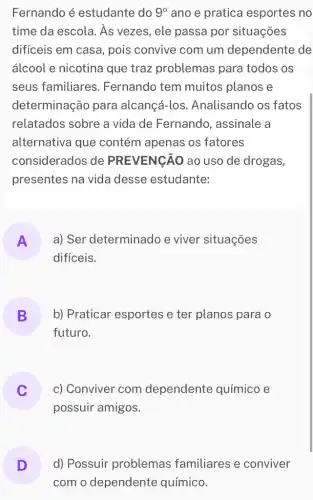 Fernando é estudante do 9^circ  ano e pratica esportes no
time da escola. As vezes, ele passa por situações
difíceis em casa , pois convive com um dependente de
álcool e nicotina que traz problemas para todos os
seus familiares . Fernando tem muitos planos e
determinação para alcançá-los Analisando os fatos
relatados sobre a vida de Fernando , assinale a
alternativa que contém apenas os fatores
considerados de PREVENGÃO ao uso de drogas,
presentes na vida desse estudante:
A a) Ser determinado e viver situações
II
difíceis.
B b) Praticar esportes e ter planos para 10
-
futuro.
c) Conviver com dependente químico e
v
possuir amigos.
D
com o dependente químico.
d) Possuir problemas familiares e conviver