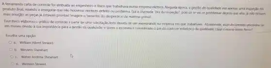 A ferramenta carta de controle foi atribuída ao engenheiro e físico que trabalhava numa empresa elétrica . Naquela época, a gestão de qualidade era apenas uma inspeção do
produto final visando a assegurar que não houvesse nenhum defeito ou problema Era a chamada "Era da Inspeção', pois só se via os problemas depois que eles já não tinham
mais solução: as peças já estavam prontas!Imagine o tamanho do desperdício de matéria -prima!
Esse físico elaborou o gráfico de controle a partir de uma solicitação feita através de um memorando na empresa em que trabalhava . Atualmente , esse documento encontra-se
em museu devido à sua importância para a gestão da qualidade, e quem o escreveu é considerado o pai do controle estatístico da qualidade.Qual o nome desse físico?
Escolha uma opção:
a. William Albert Stewart
b. Western Shewhart
c. Walter Andrew Shewhart
d. Western Stewart