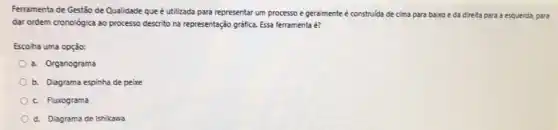 Ferramenta de Gestão de Qualidade que é utilizada para representar um processo e geralmente é construida de cima para baixo e da direita para a esquerda, para
dar ordem cronológica ao processo descrito na representação gráfica. Essa ferramenta é?
Escoha uma opção:
a. Organograma
b. Diagrama espinha de peixe
c. Fluxograma
d. Diagrama de Ishikawa