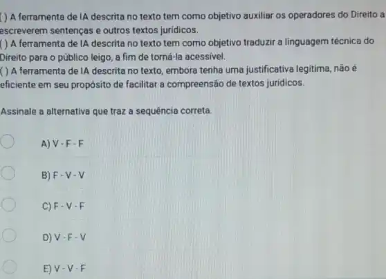 ( ) A ferramenta de IA descrita no texto tem como objetivo auxiliar os operadores do Direito a
escreverem sentenças e outros textos juridicos.
( ) A ferramenta de IA descrita no texto tem como objetivo traduzir a linguagem técnica do
Direito para o público leigo, a fim de torná-la acessivel.
( ) A ferramenta de IA descrita no texto embora tenha uma justificativa legitima não é
eficiente em seu propósito de facilitar a compreensão de textos juridicos.
Assinale a alternativa que traz a sequência correta.
A) V-F-F
B) F-V-V
C) F-V - E
D) V-F-V
E) V-V - E