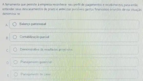 A ferramenta que permite a empresa reconhecer seu perti de pagamentos e recebmentos para entac
entender seus descasamentos de prazo e antecipar posivers gastos fnanceitos bruncos dessi situaidio
denomina-se
Balanço patrimonial
Contablizacáo pargial
Demonstrativo de
amento
Planejemente de caut