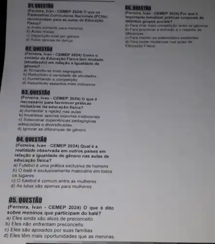 (Ferreira, Ivan O que os
recomendam para as aulas de Educaçǎo
Parâmetros Curriculares Nacionais (PCNs)
Fisica?
a) Aulas somente para meninos
b) Aulas mistas
c) Separação total por genero
d) Aulas apenas de dança
02. QUESTÃO
cenário da E ducação Física tem mudado
(Ferreira, Ivan - CEMEP 2024) Como o
(atualizado)em relação a igualdade de
a) Tornando se mais segregado
(atualizado)
b) Reduzindo a variedade de atividades
c) Aumentando a competição
d) Assumindo aspectos mais inclusivos
03. QUESTÃO
(Ferreira, Ivan - CEMEP 2024) O que 6
necessário para favorecer práticas
inclusivas na educação fisica?
a) Aumentar a rigidez nas aulas
b) Incentivar apenas esportes tradicionais
c) Seleciona pedagógicas
adequadas e diversificadas
d) Ignorar as diferenças de gênero
04. QUESTÃO
(Ferreira, Ivan - CEMEP 2024) Qual é a
realidade observada em outros paises em
relação a igualdade de gênero nas aulas de
educação física?
a) Futebol é uma exclusiva de homens
b) balé é exclusivamente masculino em todos
os lugares
c) O futebol é comum entre as mulheres
d) As lutas são apenas para mulheres
05. QUESTÃO
(Ferreira, Ivan - CEMEP 2024) O que é dito
sobre meninos que participam do balé?
a) Eles ainda são alvos de preconceito
b) Eles não enfrentam preconceito
c) Eles são apoiados por suas familias
d) Eles têm mais oportunidades que as meninas
06. QUESTXO
(Ferreira, Ivan - CEMEP 2024) Por que 6
distintos grupos sociais?
importante tematizar práticas corporals de
a) Para criar mais competição entre os géneros
b) Para promover a e o respeito as
diferencas
c) Para manter os esteredtipos existentes
d) Para evitar mudanças nas aulas de
Educação Fisica