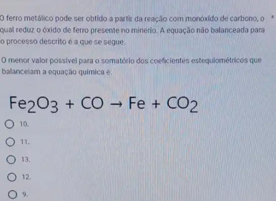 ferro metálico pode ser obtido a partir da reação com monoxido de carbono, o
qual reduz o óxido de ferro presente no minério. A equação nào balanceada para
processo descrito é a que se segue.
0 menor valor possivel para o somatório dos coeficientes estequiométri cos que
balanceiam a equação química é:
Fe_(2)O_(3)+COarrow Fe+CO_(2)
10.
11.
13.
12.
9.