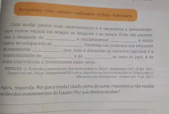 ferroviários-rios-oceano-rodoviário-trilhos-hidroviário
Cada modal possui suas características e é necessária a manutenção,
cujos custos variam em relação ao desgaste e ao tempo . Pode não parecer,
mas o desgaste de __ e equipamentos __ é muito
menor se comparado ao __ Também não podemos nos esquecer
do transporte __ que, com a dimensão do território nacional e a
disponibilidade de __ e do __ ao leste do país , é de
suma importância o investimento neste setor.
MENEZES, G. Entenda a importância dos multimodais no Brasil 360, 16 fev. 2021.
Disponivel em: https ://engenharia360.com a-importancia-dos -multimodais-no-brasil-para-a-
eficiencia-nos-transportes/Acesso em: 5 jul 2021
Agora, responda:Por que o modal citado como de suma importância não recebe
os devidos investimentos do Estado? Porque deveria receber?
__