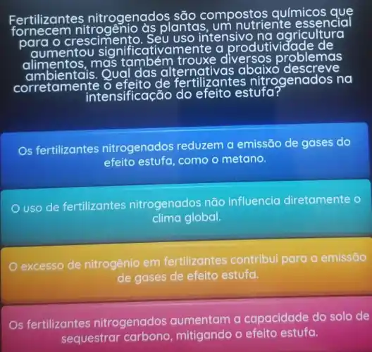 Fertilizantes nitrogenadc
compostos químicos que
fornecem nitrogênio às
plantas um nutriente essencial
para o crescimento. Seu uso intensive na agricultura
aumentol significativ
mbientais. Qual das alternativas abaixo descreve
corretame nte o
de fertilizantes nitrogen dos no
inter nsificação do efeito estufa?
Os fertilizantes nitrogenados reduzem a emissão de gases do
efeito estufa como o metano.
uso de fertilizantes nitrogenados não influencia diretamente o
clima global.
excesso de nitrogênio em fertilizantes contribui para a emissão
de gases de efeito estufa.
s fertilizantes nitrogenados a capacidade do solo de