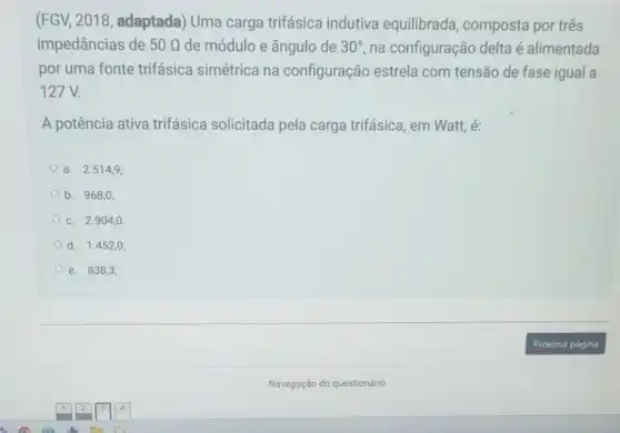 (FGV, 2018, adaptada)Uma carga trifásica indutiva equilibrada composta por três
impedâncias de 50Omega  de módulo e ângulo de 30^circ  na configuração delta é alimentada
por uma fonte trifásica simétrica na configuração estrela com tensão de fase igual a
127 V.
A potência ativa trifásica solicitada pela carga trifásica, em Watt, é:
a. 2.514,9;
b. 968,0;
C. 2.904,0.
d. 1.452,0;
e. 838,3;