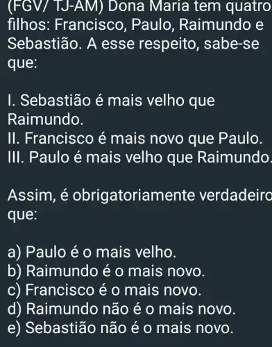 (FGV/ TJ-A M) Dona Maria tem quatro
filhos: F rancisco, P aulo, Ra imundo e
Sebastião . A ess e respeito , sabe-se
que:
I. Sebastião é mais velho que
Raimundo.
II . Francisco é mais novo que Paulo.
111 . Paulo é mais velho que Raimundo.
Assim, é obrigatoriamente verdadeiro
que:
a) Paulo é 0 mais velho.
b)R aimundo é o mais novo.
c) Fr ancisco é o mais novo.
d) Raimundo não é o mais novo.
e) Seb astião não é o mais novo.