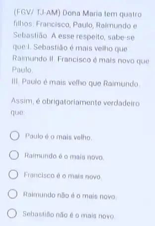 (FGV/ TJ-AM) Dona Maria tem quatro
filhos: Francisco, Paulo Raimundo o
Sebastião. A esse respeito sabe-se
quell. Sebastião é mais velho que
Raimundo.II. Francisco é mais novo que
Paulo
III. Paulo é mais velho que Raimundo
Assim, é obrigatoriament verdadeiro
que
Paulo do mais velho
Raimundo é o mais novo
Francisco éo mals novo
Raimundo nào éo mais novo
Sebastion nào éo main novo