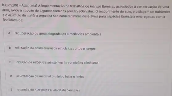 (FGV/2016 - Adaptada) A implementação de trabalhos de manejo florestal, associados à conservação de uma
drea, exige a adoção de algumas técnicas preservacionistas. O recobrimento do solo, a ciclagem de nutrientes
e o acumulo de matéria orgânica são caracteristicas desejáveis para espécies florestais empregadas com a
finalidade de:
A recuperação de dreas degradadas e melhorias ambientais
B utilização de solos arenosos em ciclos curtos e longos
indução de espécies resistentes as condiçôes climáticas
D acumulação de material orgânico foliar e lenha
E retenção de nutrientes e venda de biomassa