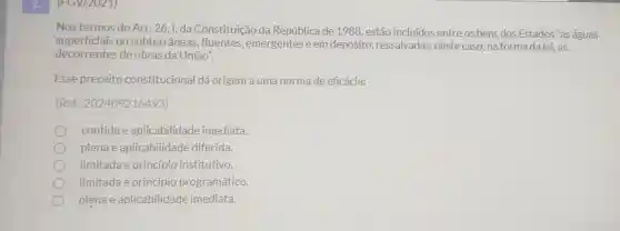 (FGV/2021)
Nos termos do Art 26,1, da Constituição da República de 1988 , estão incluidos entre os bens dos Estados "as águas
superficiais ou subterrâneas , fluentes , emergentes e em depósito ressalvadas, neste caso, naforma dalei .as
decorrentes de obras da União".
Esse preceito constitucional dá origem a uma norma de eficácia:
(Ref.202409216493)
contidae aplicabilidade imediata.
plenae aplicabilidade diferida
limitada e princípio institutivo.
limitada e princípio programático.
plenae aplicabilidade imediata.