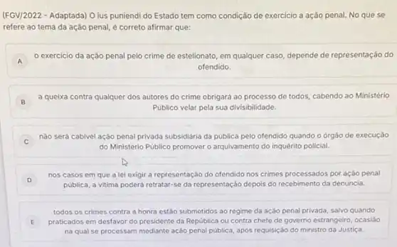 (FGV/2022 - Adaptada) O ius puniendi do Estado tem como condição de exercicio a ação penal. No que se
refere ao tema da ação penal, é correto afirmar que:
A
exercicio da ação penal pelo crime de estelionato, em qualquer caso depende de representação do
A
ofendido.
B
a queixa contra qualquer dos autores do crime obrigará ao processo de todos, cabendo ao Ministério
Público velar pela sua divisibilidade.
C )
nǎo será cabivel ação penal privada subsidiária da pública pelo ofendido quando o órgão de execução
do Ministério Público promover o arquivamento do inquérito policial.
D
nos casos em que a lei exigir a representação do ofendido nos crimes processados por ação penal
D
pública, a vitima poderá retratar-se da representação depois do recebimento da denúncia.
E j praticados em desfavor do presidente da República ou contra chefe de governo estrangeiro, ocasião
todos os crimes contra a honra estão submetidos ao regime da ação penal privada, salvo quando
na qual se processam mediante ação penal pública após requisição do ministro da Justiça.