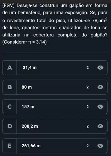 (FGV)Deseja-se construir um galpão em forma
de um hemisfério , para uma exposição . Se, para
revestimento total do piso , utilizou-se 78,5m^2
de lona , quantos metros quadrados de lona se
utilizaria na cobertura completa I do galpão?
(Considerar pi =3,14
A
31,4 m
2
B
80 m
2
C
157 m
2
D
208,2 m
2
E
261,66 m
2