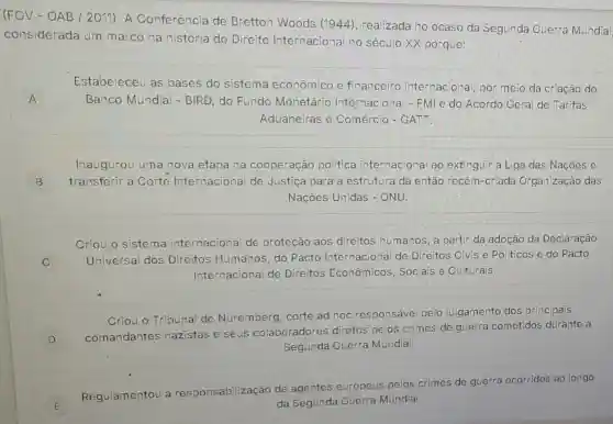 (FGV-OAB /2011) A Conferência de Bretton Woods (1944), realizada no ocaso da Segunda Guerra Mundia
considerada um marco na história do Direito Internacional no século XX porque:
A A
Estabeleceu as bases do sistema econômico e financeiro internacional, por meio da criação do
Banco Mundia - BIRD, do Fundo Monetário Internacional - FMI e do Acordo Geral de Tarifas
Aduaneiras e Comércio-GATT.
B
Inaugurou uma nova etapa na cooperação política internacional ao extinguir a Liga das Nacoes e
transferir a Corte Internacional de Justiça para a estrutura da então recém-criada Organização das
Nações Unidas -ONU.
C x
Criou o sistema internacional de proteção aos direitos humanos, a partir da adoção da Declaração
Universal dos Direitos Humanos do Pacto Internacional de Direitos Civis e Politicos e do Pacto
Internacional de Direitos Econômicos Sociais e Culturais.
D D
Criou o Tribunal de Nuremberg, corte ad hoc responsável pelo julgamento dos principais
comandantes nazistas e seus colaboradores diretos pelos crimes de guerra cometidos durante a
Segunda Guerra Mundial.
E
Regulamentou a responsabilização de agentes europeus pelos crimes de guerra ocorridos ao longo
da Segunda Guerra Mundial.
E