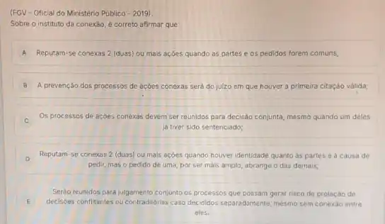 (FGV-Oficial do Ministério Público -2019)
Sobre o instituto da conexão, é correto afirmar que:
A Reputam-se conexas 2 (duas)ou mais acóes quando as partes e os pedidos forem comuns;
B A prevenção dos processos de acóes conexas sera do julzo em que houver a primeira citação valida;
Os processos de açōes conexas devem ser reunidos para decisão conjunta, mesmo quando um deles
iá tiver sido sentenciado;
D
Reputam-se conexas 2 (duas) ou mais acoes quando houver identidade quanto as partes e a causa de
pedir, mas o pedido de uma, por ser mais amplo, abrange o das demals;
Serdo reunidos para julgamento conjunto os processos que possam gerar risco de prolação de
E decisioes confiltantes ou contraditionas caso decididos separadamente, mesmo sem conexáo entre
eles.