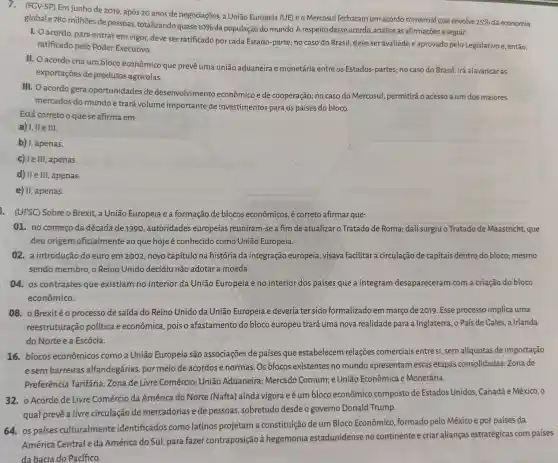 (FGV-SP) Em junho de 2019, após 20 anos de negociações, a União Europeia (UE) e o Mercosul fecharam um acordo comercial que envolve
25%  da economia global e780 milhões de pessoas, totalizando quase
10% 
da população do mundo A respeito desse acordo, analise as afirmações a seguir.
1. Oacordo, para entrar em vigor, deve ser ratificado por cada Estado-parte; no caso do Brasil, deve ser avaliado e aprovado pelo Legislativo e, então,
ratificado pelo Poder Executivo.
II. O acordo cria um bloco econômico que prevê uma união aduaneira e monetária entre os Estados-partes; no caso do Brasil, irá alavancaras
exportações de produtos agrícolas.
III. O acordo gera oportunidades de desenvolvimento econômico e de cooperação;no caso do Mercosul , permitirá o acesso a um dos maiores
mercados do mundo e trará volume importante de investimentos para os países do bloco.
Está correto o que se afirma em
a) I, II e III.
b) I, apenas.
c) le III, apenas.
d) II e III, apenas.
e) II, apenas.
. (UFSC) Sobre o Brexit a União Europeia e a formação de blocos econômicos, é correto afirmar que:
01. no começoda década de 1990 , autoridades europeias reuniram-se a fim de atualizaro Tratado de Roma; dali surgiuo Tratado de Maastricht, que
deu origem oficialmente ao que hoje é conhecido como União Europeia.
02. a introdução do euro em 2002, novo capítulo na história da integração europeia, visava facilitar a circulação de capitais dentro do bloco; mesmo
sendo membro, o Reino Unido decidiu não adotar a moeda.
04. os contrastes que existiam no interior da União Europeia e no interior dos países que a integram desapareceram com a criação do bloco
econômico.
08. o Brexitéo processo de saída do Reino Unido da União Europeia e deveria ter sido formalizado em março de 2019. Esse processo implica uma
reestruturação política e econômica, pois o afastamento do bloco europeu trará uma nova realidade para a Inglaterra , o País de Gales , a Irlanda
do Norte e a Escócia.
16.blocos econômicos como a União Europeia são associações de países que estabelecem relações comerciais entre si, sem alíquotas de importação
esem barreiras alfandegárias, por meio de acordos e normas Os blocos existentes no mundo apresentam estas etapas consolidadas Zona de
Preferência Tarifária Zona de Livre Comércio:União Aduaneira; Mercado Comum; e União Econômica e Monetária.
32.o Acordo de Livre Comércio da América do Norte (Nafta) ainda vigora eéum bloco econômico composto de Estados Unidos, Canadáe México, 0
qual prevê a livre circulação de mercadorias e de pessoas, sobretudo desde o governo Donald Trump.
64.os países culturalmente identificados como latinos projetam a constituição de um Bloco Econômico formado pelo México e por países da
América Central eda América do Sul, para fazer contraposição à hegemonia estadunidense no continente e criar alianças estratégicas com países
da bacia do Pacífico.