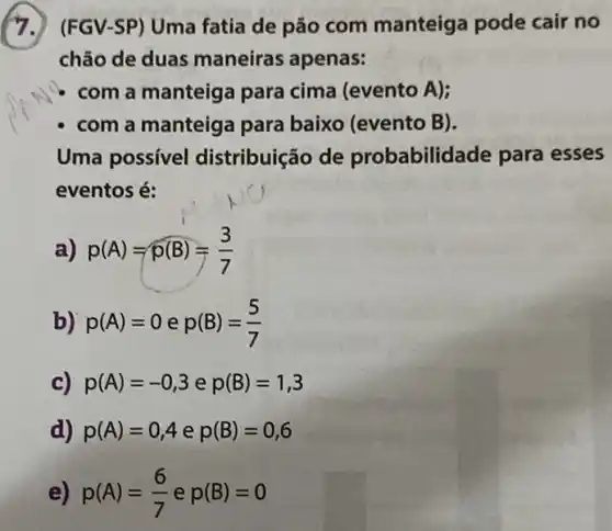 (FGV-SP) Uma fatia de pão com manteiga pode cair no
chão de duas maneiras apenas:
com a manteig para cima (evento A);
- com a manteig para baixo (evento B).
Uma possível distribuição de probabilidade para esses
eventos é:
a) p(A)=p(B)=(3)/(7)
b) p(A)=0ep(B)=(5)/(7)
c) p(A)=-0,3 e p(B)=1,3
d) p(A)=0,4 e p(B)=0,6
e) p(A)=(6)/(7) e p(B)=0