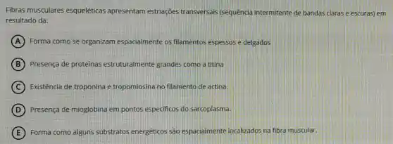 Fibras musculares esqueléticas apresentam estriações transversais (sequência intermitente de bandas claras e escuras) em
resultado da:
A Forma como se organizam espacialmente os filamentos espessos e delgados
B Presença de proteinas estruturalmente grandes como a titina
C Existência de troponina e tropomiosina no filamento de actina.
D Presenca de mioglobina em pontos especificos do sarcoplasma.
E Forma como alguns substratos energéticos são espacialmente localizados na fibra muscular.