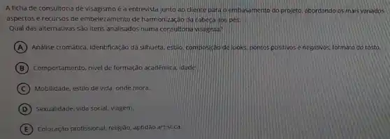 A ficha de consultoria de visagismo é a entrevista junto ao diente para oembasamento do projeto abordando os mais variados
aspectos e recursos de embelezamento de harmonização da cabeca aos pes.
Qual das alternativas são itens analisados numa consultoric ivisagista?
A Análise cromática, identificação da silhueta, estilo, composição de looks, pontos positivos e negativos, formato do rosto.
B Comportamento, nivel de formação acadêmica, idade
C Mobilidade, estilo de vida onde mora.
D Sexualidade, vida social, viagem.
E Colocação profissional, religião aptidão artistica.